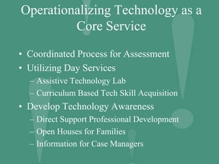 Operationalizing Technology as a
Core Service
• Coordinated Process for Assessment
• Utilizing Day Services
– Assistive Technology Lab
– Curriculum Based Tech Skill Acquisition
• Develop Technology Awareness
– Direct Support Professional Development
– Open Houses for Families
– Information for Case Managers
 