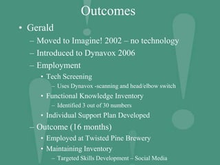 Outcomes
• Gerald
– Moved to Imagine! 2002 – no technology
– Introduced to Dynavox 2006
– Employment
• Tech Screening
– Uses Dynavox -scanning and head/elbow switch
• Functional Knowledge Inventory
– Identified 3 out of 30 numbers
• Individual Support Plan Developed
– Outcome (16 months)
• Employed at Twisted Pine Brewery
• Maintaining Inventory
– Targeted Skills Development – Social Media
 