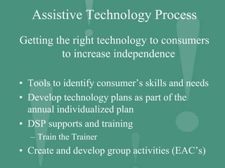 Assistive Technology Process
Getting the right technology to consumers
to increase independence
• Tools to identify consumer’s skills and needs
• Develop technology plans as part of the
annual individualized plan
• DSP supports and training
– Train the Trainer
• Create and develop group activities (EAC’s)
 