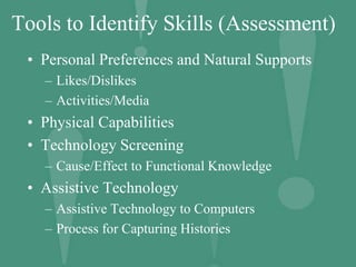 Tools to Identify Skills (Assessment)
• Personal Preferences and Natural Supports
– Likes/Dislikes
– Activities/Media
• Physical Capabilities
• Technology Screening
– Cause/Effect to Functional Knowledge
• Assistive Technology
– Assistive Technology to Computers
– Process for Capturing Histories
 