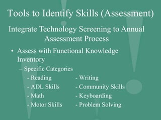 Tools to Identify Skills (Assessment)
• Assess with Functional Knowledge
Inventory
– Specific Categories
- Reading - Writing
- ADL Skills - Community Skills
- Math - Keyboarding
- Motor Skills - Problem Solving
Integrate Technology Screening to Annual
Assessment Process
 