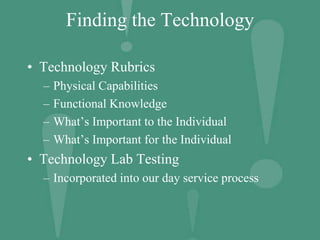 Finding the Technology
• Technology Rubrics
– Physical Capabilities
– Functional Knowledge
– What’s Important to the Individual
– What’s Important for the Individual
• Technology Lab Testing
– Incorporated into our day service process
 