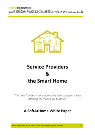Service	
  Providers	
  &	
  the	
  Smart	
  Home	
  White	
  Paper	
  by	
  SoftAtHome	
  	
   	
   	
   1	
  
	
  
	
  
	
  
	
  
	
  
	
  
Service	
  Providers	
  
&	
  
the	
  Smart	
  Home	
  
	
  
	
  
The new frontier where operators can conquer a new
offering for multi-play bundles.
A	
  SoftAtHome	
  White	
  Paper	
  
	
  
 