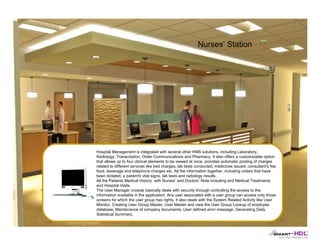Nurses’ Station

Hospital Management is integrated with several other HMS solutions, including Laboratory,
Radiology, Transcription, Order Communications and Pharmacy. It also offers a customizable option
that allows up to four clinical elements to be viewed at once. provides automatic posting of charges
related to different services like bed charges, lab tests conducted, medicines issued, consultant's fee,
food, beverage and telephone charges etc. All the information together, including orders that have
been dictated, a patient's vital signs, lab tests and radiology results.
All the Patients Medical History with Nurses’ and Doctors’ Note including and Medical Treatments
and Hospital Visits.
The User Manager module basically deals with security through controlling the access to the
information available in the application. Any user associated with a user group can access only those
screens for which the user group has rights. It also deals with the System Related Activity like User
Monitor, Creating User Group Master, User Master and view the User Group Lookup of employee
database, Maintenance of company documents, User defined error message, Generating Daily
Statistical Summary.

 