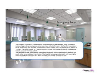 Emergency Room

The Outpatient / Emergency Patient Systems supports doctors to take better and timely consultation
decisions by providing instant access to comprehensive patient information, also handles requests and
results of laboratory tests and other examinations. External Doctors visit to in patients can be defined as
“On-Call". The system register for Patients’ for Room Transfer and Hospital Admittance and view initial
doctor's Advice for incoming patient.
The Laboratory module automates the investigation request and the process involved in delivering the
results to the concerned department/doctor of the hospital. Laboratory module starts with receiving the
online request from doctors and also allows laboratory personnel to generate requests

 