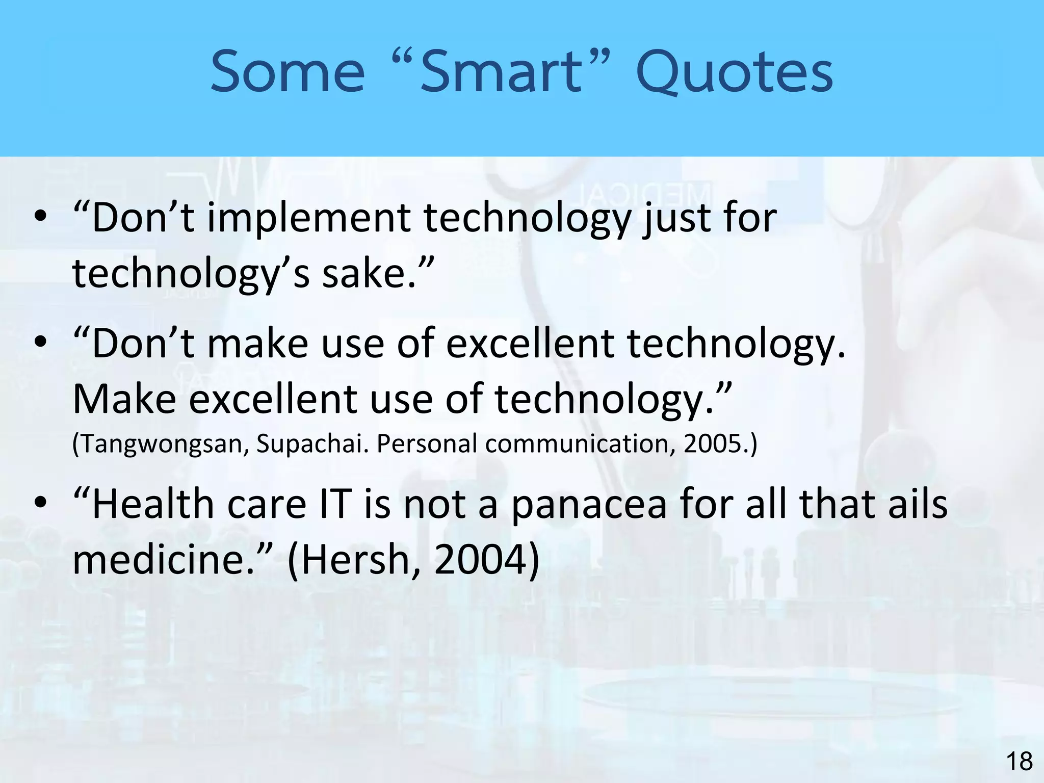 18
• “Don’t implement technology just for
technology’s sake.”
• “Don’t make use of excellent technology.
Make excellent use of technology.”
(Tangwongsan, Supachai. Personal communication, 2005.)
• “Health care IT is not a panacea for all that ails
medicine.” (Hersh, 2004)
Some “Smart” Quotes
 