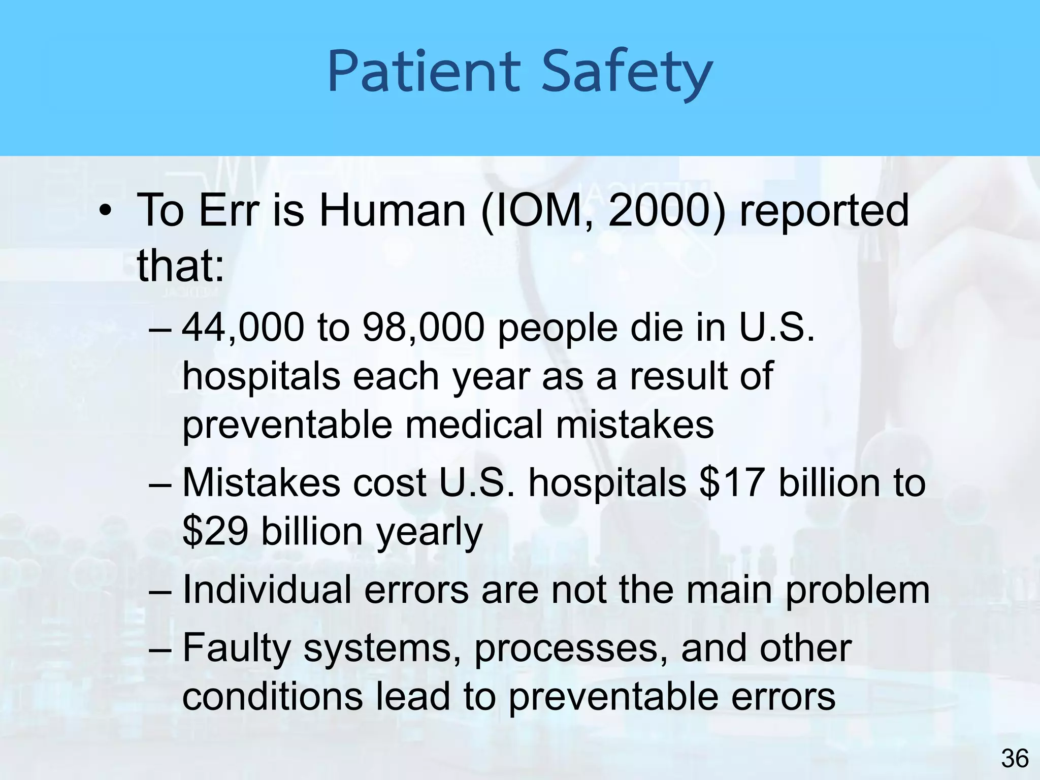 36
• To Err is Human (IOM, 2000) reported
that:
– 44,000 to 98,000 people die in U.S.
hospitals each year as a result of
preventable medical mistakes
– Mistakes cost U.S. hospitals $17 billion to
$29 billion yearly
– Individual errors are not the main problem
– Faulty systems, processes, and other
conditions lead to preventable errors
Patient Safety
 