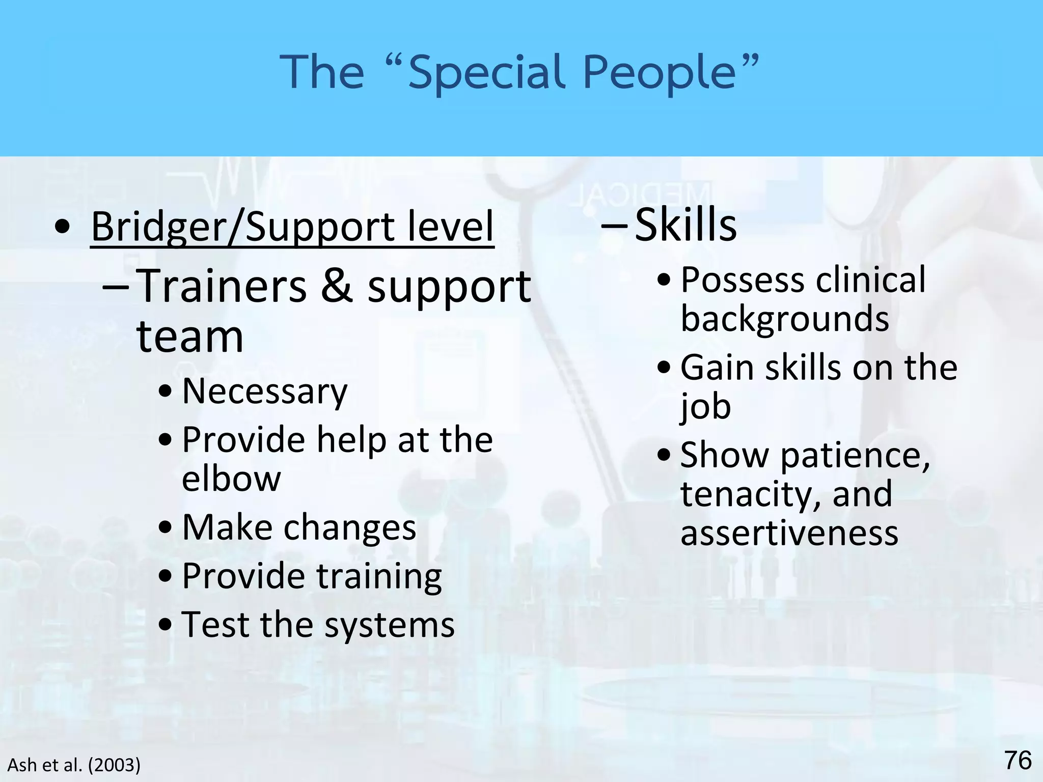 76Ash et al. (2003)
• Bridger/Support level
–Trainers & support
team
•Necessary
•Provide help at the
elbow
•Make changes
•Provide training
•Test the systems
–Skills
•Possess clinical
backgrounds
•Gain skills on the
job
•Show patience,
tenacity, and
assertiveness
The “Special People”
 