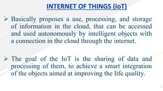 INTERNET OF THINGS (IoT)
 Basically proposes a use, processing, and storage
of information in the cloud, that can be accessed
and used autonomously by intelligent objects with
a connection in the cloud through the internet.
 The goal of the IoT is the sharing of data and
processing of them, to achieve a smart integration
of the objects aimed at improving the life quality.
10
 
