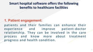 Smart hospital software offers the following
benefits to healthcare facilities
1. Patient engagement:
patients and their families can enhance their
experience and improve patient-doctor
relationship. They can be involved in the care
process and know more about treatment
progress and health condition.
11
 
