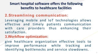 Smart hospital software offers the following
benefits to healthcare facilities
2.Streamlining communication:
Leveraging mobile and IoT technologies allows
effective and timely patients communication
with care providers thus enhancing their
satisfaction.
3.Workflow optimization:
give healthcare organization effective tools to
improve performance while tracking and
identifying bottlenecks and service slowdowns.
12
 