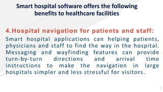 Smart hospital software offers the following
benefits to healthcare facilities
4.Hospital navigation for patients and staff:
Smart hospital applications can helping patients,
physicians and staff to find the way in the hospital.
Messaging and wayfinding features can provide
turn-by-turn directions and arrival time
instructions to make the navigation in large
hospitals simpler and less stressful for visitors.
13
 