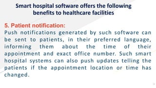 Smart hospital software offers the following
benefits to healthcare facilities
5. Patient notification:
Push notifications generated by such software can
be sent to patients, in their preferred language,
informing them about the time of their
appointment and exact office number. Such smart
hospital systems can also push updates telling the
patients if the appointment location or time has
changed.
14
 
