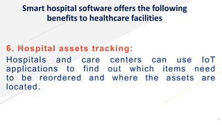 Smart hospital software offers the following
benefits to healthcare facilities
6. Hospital assets tracking:
Hospitals and care centers can use IoT
applications to find out which items need
to be reordered and where the assets are
located.
15
 