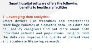 Smart hospital software offers the following
benefits to healthcare facilities
7. Leveraging data analytics:
Smart devices like wearables and smartphones
track huge volumes of biometric data. This data can
be used by caregivers find out more about both
individual patients and populations. Insights from
the data can improve the quality of patient care
and accelerate lifesaving research.
16
 