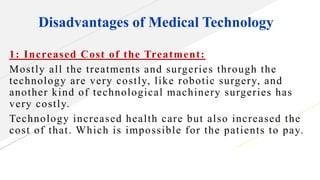 Disadvantages of Medical Technology
1: Increased Cost of the Treatment:
Mostly all the treatments and surgeries through the
technology are very costly, like robotic surgery, and
another kind of technological machinery surgeries has
very costly.
Technology increased health care but also increased the
cost of that. Which is impossible for the patients to pay.
 