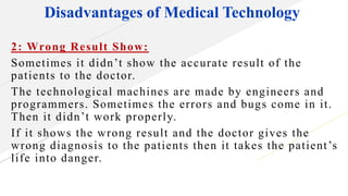 Disadvantages of Medical Technology
2: Wrong Result Show:
Sometimes it didn’t show the accurate result of the
patients to the doctor.
The technological machines are made by engineers and
programmers. Sometimes the errors and bugs come in it.
Then it didn’t work properly.
If it shows the wrong result and the doctor gives the
wrong diagnosis to the patients then it takes the patient’s
life into danger.
 