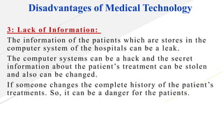 Disadvantages of Medical Technology
3: Lack of Information:
The information of the patients which are stores in the
computer system of the hospitals can be a leak.
The computer systems can be a hack and the secret
information about the patient’s treatment can be stolen
and also can be changed.
If someone changes the complete history of the patient’s
treatments. So, it can be a danger for the patients.
 