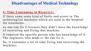 Disadvantages of Medical Technology
4: Time Consuming in Recovery:
If there come some kind of faults and errors in The
technological machines which are used in the hospital
for treatments.
no one can fix it because they didn’t have the knowledge
of recovering and fixing that machine.
It required the specific person who has knowledge of it.
The engineers who made it. He can fix it.
So, it consumes a lot of time fixing and recovering the
machines.
 