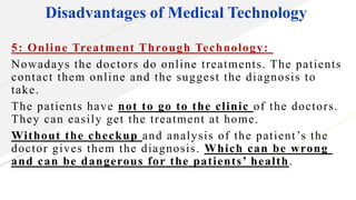 Disadvantages of Medical Technology
5: Online Treatment Through Technology:
Nowadays the doctors do online treatments. The patients
contact them online and the suggest the diagnosis to
take.
The patients have not to go to the clinic of the doctors.
They can easily get the treatment at home.
Without the checkup and analysis of the patient’s the
doctor gives them the diagnosis. Which can be wrong
and can be dangerous for the patients’ health.
 