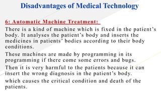 Disadvantages of Medical Technology
6: Automatic Machine Treatment:
There is a kind of machine which is fixed in the patient’s
body. It analyses the patient’s body and inserts the
medicines in patients’ bodies according to their body
conditions.
These machines are made by programming in its
programming if there come some errors and bugs.
Then it is very harmful to the patients because it can
insert the wrong diagnosis in the patient’s body.
which causes the critical condition and death of the
patients.
 
