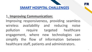 FR
24
SMART HOSPITAL CHALLENGES
1. Improving Communication:
Improving responsiveness, providing seamless
wireless availability and reducing noise
pollution require targeted healthcare
engagement, where new technologies can
simplify the flow of information between
healthcare staff, patients and administrators.
 