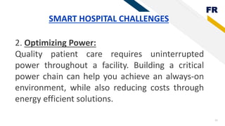 FR
25
SMART HOSPITAL CHALLENGES
2. Optimizing Power:
Quality patient care requires uninterrupted
power throughout a facility. Building a critical
power chain can help you achieve an always-on
environment, while also reducing costs through
energy efficient solutions.
 
