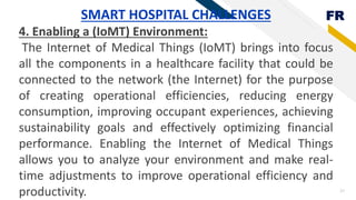FR
27
SMART HOSPITAL CHALLENGES
4. Enabling a (IoMT) Environment:
The Internet of Medical Things (IoMT) brings into focus
all the components in a healthcare facility that could be
connected to the network (the Internet) for the purpose
of creating operational efficiencies, reducing energy
consumption, improving occupant experiences, achieving
sustainability goals and effectively optimizing financial
performance. Enabling the Internet of Medical Things
allows you to analyze your environment and make real-
time adjustments to improve operational efficiency and
productivity.
 