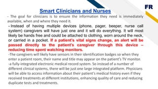 FR
Smart Clinicians and Nurses
- The goal for clinicians is to ensure the information they need is immediately
available, when and where they need it.
- Instead of having multiple devices (phone, pager, beeper, nurse call
system) caregivers will have just one and it will do everything. It will most
likely be hands free and could be attached to clothing, worn around the neck,
or carried in a pocket. If a patient’s vital signs change, an alert will be
passed directly to the patient’s caregiver through this device –
reducing time spent watching monitors.
-The caregivers will likely have sensors in their identification badges so when they
enter a patient room, their name and title may appear on the patient’s TV monitor.
-a fully-integrated electronic medical record system. So instead of a number of
different clinical systems, there will be just one large integrated platform. Physicians
will be able to access information about their patient’s medical history even if they
received treatments at different institutions, enhancing quality of care and reducing
duplicate tests and treatments.
 