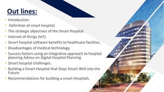 Out lines:
• Introduction.
• Definition of smart hospital.
• The strategic objectives of the Smart Hospital.
• Internet of things (IoT).
• Smart hospital software benefits to healthcare facilities.
• Disadvantages of medical technology.
• Success factors using an integrative approach to hospital
planning Advice on Digital Hospital Planning
• Smart hospital challenges.
• Building a Smart Hospital that Stays Smart Well into the
Future.
• Recommendations for building a smart Hospitals.
3
 