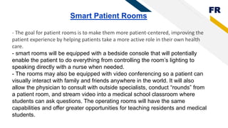 FR
Smart Patient Rooms
- The goal for patient rooms is to make them more patient-centered, improving the
patient experience by helping patients take a more active role in their own health
care.
- smart rooms will be equipped with a bedside console that will potentially
enable the patient to do everything from controlling the room’s lighting to
speaking directly with a nurse when needed.
- The rooms may also be equipped with video conferencing so a patient can
visually interact with family and friends anywhere in the world. It will also
allow the physician to consult with outside specialists, conduct “rounds” from
a patient room, and stream video into a medical school classroom where
students can ask questions. The operating rooms will have the same
capabilities and offer greater opportunities for teaching residents and medical
students.
 