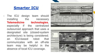 FR
34
Smarter ICU
- The ICU design team should
installing the necessary
Telemedicine technologies,
especially if the centralized
outsourced approach that uses a
designated site (closed-system
architecture) is being considered.
an ICU-based robot that
communicates with an off-site
team may be helpful in the
absence of local ICU coverage.
 