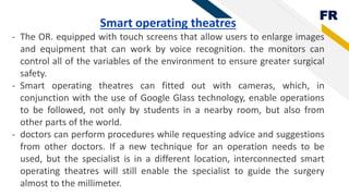 FR
Smart operating theatres
- The OR. equipped with touch screens that allow users to enlarge images
and equipment that can work by voice recognition. the monitors can
control all of the variables of the environment to ensure greater surgical
safety.
- Smart operating theatres can fitted out with cameras, which, in
conjunction with the use of Google Glass technology, enable operations
to be followed, not only by students in a nearby room, but also from
other parts of the world.
- doctors can perform procedures while requesting advice and suggestions
from other doctors. If a new technique for an operation needs to be
used, but the specialist is in a different location, interconnected smart
operating theatres will still enable the specialist to guide the surgery
almost to the millimeter.
 