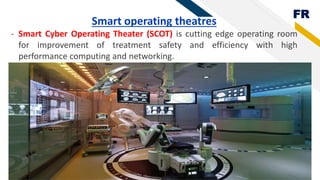 FR
Smart operating theatres
- Smart Cyber Operating Theater (SCOT) is cutting edge operating room
for improvement of treatment safety and efficiency with high
performance computing and networking.
 