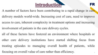 FR
4
Introduction
A number of factors have been contributing to a rapid change in care
delivery models world-wide. Increasing cost of care, need to improve
access to care, inherent complexity in treatment options and increasing
involvement of patients in the care delivery cycles.
all of these factors have fostered an environment where hospitals or
other care delivery institutions have started shifting focus from
treating episodes to managing overall health of patients, while
focusing on overall value of care rather than efficiency.
 