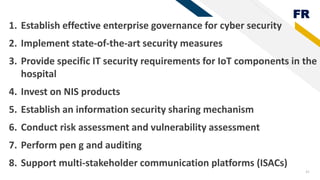 FR
41
1. Establish effective enterprise governance for cyber security
2. Implement state-of-the-art security measures
3. Provide specific IT security requirements for IoT components in the
hospital
4. Invest on NIS products
5. Establish an information security sharing mechanism
6. Conduct risk assessment and vulnerability assessment
7. Perform pen g and auditing
8. Support multi-stakeholder communication platforms (ISACs)
 
