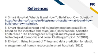 FR
References
4. Smart Hospital: What is It and How To Build Your Own Solution?
https://archer-soft.com/en/blog/smart-hospital-what-it-and-how-
build-your-own-solution.
5. Smart Hospital concept and its implementation capabilities
based on the incentive extension(2018):International Scientific
Conference “The Convergence of Digital and Physical Worlds:
Technological, Economic and Social Challenges” (CC-TESC2018).
6. ElHealth: Using Internet of Things and data prediction for elastic
management of human resources in smart hospitals (2019)
43
 