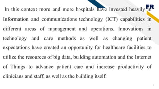 FR
5
In this context more and more hospitals have invested heavily in
Information and communications technology (ICT) capabilities in
different areas of management and operations. Innovations in
technology and care methods as well as changing patient
expectations have created an opportunity for healthcare facilities to
utilize the resources of big data, building automation and the Internet
of Things to advance patient care and increase productivity of
clinicians and staff, as well as the building itself.
 