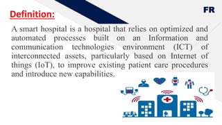 FR
Definition:
A smart hospital is a hospital that relies on optimized and
automated processes built on an Information and
communication technologies environment (ICT) of
interconnected assets, particularly based on Internet of
things (IoT), to improve existing patient care procedures
and introduce new capabilities.
6
 