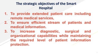 The strategic objectives of the Smart
Hospital
1. To provide extended patient care including
remote medical services,
2. To ensure efficient stream of patients and
medical information.
3. To increase diagnostic, surgical and
organizational capabilities while maintaining
the required level of patient information
protection.
7
 