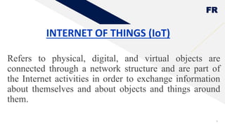 FR
INTERNET OF THINGS (IoT)
Refers to physical, digital, and virtual objects are
connected through a network structure and are part of
the Internet activities in order to exchange information
about themselves and about objects and things around
them.
9
 