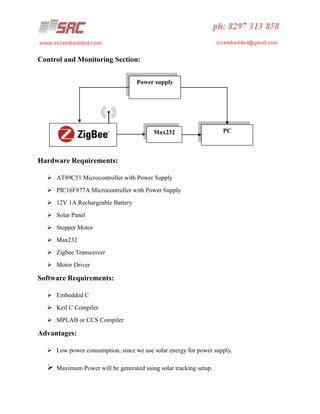 Control and Monitoring Section:
Power supply

Max232

PC

Hardware Requirements:
 AT89C51 Microcontroller with Power Supply
 PIC16F877A Microcontroller with Power Supply
 12V 1A Rechargeable Battery
 Solar Panel
 Stepper Motor
 Max232
 Zigbee Transceiver
 Motor Driver

Software Requirements:
 Embedded C
 Keil C Compiler
 MPLAB or CCS Compiler

Advantages:
 Low power consumption, since we use solar energy for power supply.



Maximum Power will be generated using solar tracking setup.

 