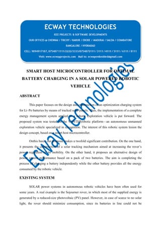 SMART HOST MICROCONTROLLER FOR OPTIMAL
BATTERY CHARGING IN A SOLAR POWERED ROBOTIC
VEHICLE
ABSTRACT
This paper focuses on the design and construction of an optimization charging system
for Li–Po batteries by means of tracked solar panels. Thus, the implementation of a complete
energy management system applied to a robotic exploration vehicle is put forward. The
proposed system was tested on the VANTERrobotic platform—an autonomous unmanned
exploration vehicle specialized in recognition. The interest of this robotic system lesion the
design concept, based on a smart host microcontroller.
Onthis basis, our proposal makes a twofold significant contribution. On the one hand,
it presents the construction of a solar tracking mechanism aimed at increasing the rover’s
power regardless of its mobility. On the other hand, it proposes an alternative design of
power system performance based on a pack of two batteries. The aim is completing the
process of charging a battery independently while the other battery provides all the energy
consumed by the robotic vehicle.

EXISTING SYSTEM
SOLAR power systems in autonomous robotic vehicles have been often used for
some years. A real example is the Sojourner rover, in which most of the supplied energy is
generated by a reduced-size photovoltaic (PV) panel. However, in case of scarce to no solar
light, the rover should minimize consumption, since its batteries in line could not be

 