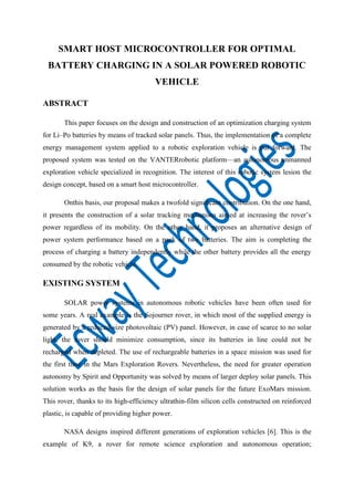 SMART HOST MICROCONTROLLER FOR OPTIMAL
BATTERY CHARGING IN A SOLAR POWERED ROBOTIC
VEHICLE
ABSTRACT
This paper focuses on the design and construction of an optimization charging system
for Li–Po batteries by means of tracked solar panels. Thus, the implementation of a complete
energy management system applied to a robotic exploration vehicle is put forward. The
proposed system was tested on the VANTERrobotic platform—an autonomous unmanned
exploration vehicle specialized in recognition. The interest of this robotic system lesion the
design concept, based on a smart host microcontroller.
Onthis basis, our proposal makes a twofold significant contribution. On the one hand,
it presents the construction of a solar tracking mechanism aimed at increasing the rover’s
power regardless of its mobility. On the other hand, it proposes an alternative design of
power system performance based on a pack of two batteries. The aim is completing the
process of charging a battery independently while the other battery provides all the energy
consumed by the robotic vehicle.

EXISTING SYSTEM
SOLAR power systems in autonomous robotic vehicles have been often used for
some years. A real example is the Sojourner rover, in which most of the supplied energy is
generated by a reduced-size photovoltaic (PV) panel. However, in case of scarce to no solar
light, the rover should minimize consumption, since its batteries in line could not be
recharged when depleted. The use of rechargeable batteries in a space mission was used for
the first time in the Mars Exploration Rovers. Nevertheless, the need for greater operation
autonomy by Spirit and Opportunity was solved by means of larger deploy solar panels. This
solution works as the basis for the design of solar panels for the future ExoMars mission.
This rover, thanks to its high-efficiency ultrathin-film silicon cells constructed on reinforced
plastic, is capable of providing higher power.
NASA designs inspired different generations of exploration vehicles [6]. This is the
example of K9, a rover for remote science exploration and autonomous operation;

 