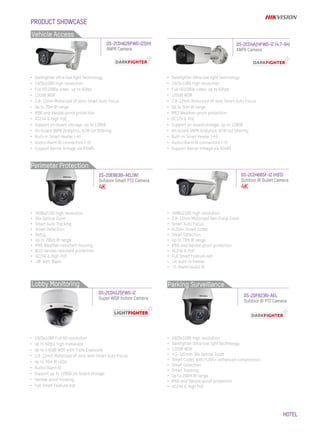 HOTEL
•	 Darkfighter Ultra-low light technology
•	 1920x1080 high resolution
•	 Full HD1080p video, up to 60fps
•	 120dB WDR
•	 2.8~12mm Motorized VF lens Smart Auto Focus
•	 Up to 50m IR range
•	 IP67 Weather-proof protection
•	 DC12V & PoE
•	 Support on-board storage, up to 128GB
•	 On-board ANPR Analytics, B/W list filtering
•	 Built-in Smart Heater (-H)
•	 Audio/Alarm IO connectors (-S)
•	 Support Barrier linkage via RS485
DS-2CD4A24FWD-IZ (4.7-94)
ANPR Camera
•	 1920x1080 Full HD resolution
•	 Up to 60fps high framerate
•	 Up to 140dB WDR with Triple Exposure
•	 2.8~12mm Motorized VF lens with Smart Auto Focus
•	 Up to 30m IR LEDs
•	 Audio/Alarm IO
•	 Support up to 128GB on-board storage
•	 Vandal-proof housing
•	 Full Smart Feature-set
DS-2CD4685F-IZ (H)(S)
Outdoor IR Bullet Camera
4K
DS-2CD4125FWD-IZ
Super WDR Indoor Camera
•	 4096x2160 high resolution
•	 36x Optical Zoom
•	 Smart Auto Tracking
•	 Smart Detection
•	 Defog
•	 Up to 200m IR range
•	 IP66 Weather-resistant housing
•	 IK10 Vandal-resistant protection
•	 AC24V & High PoE
•	 -W: with Wiper
•	 1920x1080 high resolution
•	 Darkfighter Ultra-low light technology
•	 120dB WDR
•	 4.5~162mm 36x Optical Zoom
•	 Smart Codec with H.264+ enhanced compression
•	 Smart Detection
•	 Smart Tracking
•	 Up to 200m IR range
•	 IP66 and Vandal-proof protection
•	 AC24V & High PoE
•	 4096x2160 high resolution
•	 2.8~12mm Motorized Vari-Focal Zoom
•	 Smart Auto Focus
•	 H.264+ Smart Codec
•	 Smart Detection
•	 Up to 70m IR range
•	 IP66 and Vandal-proof protection
•	 AC24V & PoE
•	 Full Smart Feature-set
•	 -H: built-in heater
•	 -S: Alarm/audio IO
DS-2DE8836I-AEL(W)
Outdoor Smart PTZ Camera
4K
DS-2DF8236I-AEL
Outdoor IR PTZ Camera
•	 Darkfighter Ultra-low light technology
•	 1920x1080 high resolution
•	 Full HD1080p video, up to 60fps
•	 120dB WDR
•	 2.8~12mm Motorized VF lens Smart Auto Focus
•	 Up to 70m IR range
•	 IP66 and Vandal-proof protection
•	 AC24V & High PoE
•	 Support on-board storage, up to 128GB
•	 On-board ANPR Analytics, B/W list filtering
•	 Built-in Smart Heater (-H)
•	 Audio/Alarm IO connectors (-S)
•	 Support Barrier linkage via RS485
DS-2CD4626FWD-IZS(H)
ANPR Camera
Lobby Monitoring Parking Surveillance
PRODUCT SHOWCASE
Vehicle Access
Perimeter Protection
 