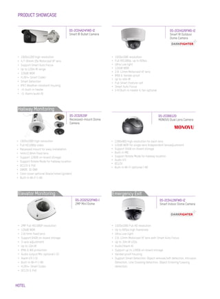 HOTEL
PRODUCT SHOWCASE
•	 1920x1200 high resolution
•	 4.7~94mm 20x Motorized VF lens
•	 Support Smart Auto Focus
•	 Up to 120m IR range
•	 120dB WDR
•	 H.264+ Smart Codec
•	 Smart Detection
•	 IP67 Weather-resistant housing
•	 -H: built-in heater
•	 -S: Alarm/audio IO
DS-2CD4A24FWD-IZ
Smart IR Bullet Camera
•	 1920x1080 high resolution
•	 Full HD1080p video
•	 Recessed mount for easy installation
•	 4mm/2.8mm fixed lens
•	 Support 128GB on-board storage
•	 Support Rotate Mode for hallway location
•	 DC12V & PoE
•	 DWDR, 3D DNR
•	 Color cover optional (black/silver/golden)
•	 Built-in Wi-Fi (-W)
•	 2MP Full HD1080P resolution
•	 120dB WDR
•	 2.8/4mm fixed lens
•	 Support 64GB on-board storage
•	 3-axis adjustment
•	 Up to 10m IR
•	 IP66 & IK8 protection
•	 Audio output/Mic optional (-S)
•	 Alarm I/O (-S)
•	 Built-in Wi-Fi (-W)
•	 H.264+ Smart Codec
•	 DC12V & PoE
DS-2CD2E20F
Recessed-mount Dome
Camera
DS-2CD2522FWD-I
2MP Mini Dome
•	 1920x1080 resolution
•	 Full HD1080p, up to 60fps
•	 Ultra Low light
•	 120dB WDR
•	 2.8~12mm Motorized VF lens
•	 IP66 & Vandal-proof
•	 Up to 40m IR
•	 Full Smart Feature-set
•	 Smart Auto Focus
•	 (-H) Built-in heater & fan optional
•	 1280x960 high resolution for each lens
•	 120dB WDR for single lens Independent lensadjustment
•	 Support 64GB on-board storage
•	 Built-in MIC
•	 Support Rotate Mode for hallway location
•	 Audio I/O
•	 DC12V
•	 Built-in Wi-Fi optional (-W)
DS-2CD4526FWD-IZ
Smart IR Outdoor
Dome Camera
DS-2CD6812D
MONOVU Dual Lens Camera
•	 1920x1080 Full HD resolution
•	 Up to 60fps high framerate
•	 Ultra Low-light
•	 2.8~12mm Motorized VF lens with Smart Auto Focus
•	 Up to 30m IR LEDs
•	 Audio/Alarm IO
•	 Support up to 128GB on-board storage
•	 Vandal-proof housing
•	 Support Smart Detection: Object removal/left detection, Intrusion
Detection, Line Crossing Detection, Object Entering/Leaving
detection.
DS-2CD4126FWD-IZ
Smart Indoor Dome Camera
Hallway Monitoring
Elevator Monitoring Emergency Exit
 