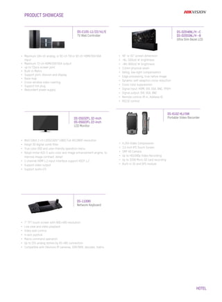 HOTEL
•	 Maximum 184-ch analog, or 92-ch TVI or 92-ch HDMI/DVI/VGA
input
•	 Maximum 72-ch HDMI/DVI/VGA output
•	 up to 72pcs screen joint
•	 Built-in Matrix
•	 Support joint, division and display
•	 Base map
•	 Cross-window video roaming
•	 Support hot plug
•	 Redundant power supply
DS-C10S-11/22/41/E
TV Wall Controller
DS-D5032FL 32-inch
DS-D5022FL 22-inch
LCD Monitor
PRODUCT SHOWCASE
•	 46” or 55” screen dimension
•	 -NL: 500cd/㎡ brightness
•	 -NH: 800cd/㎡ brightness
•	 3.5mm physical seam
•	 Defog, low-light compensation
•	 Edge processing, true native image
•	 Dynamic self-adaption noise reduction
•	 Cross color suppression
•	 Signal input: HDMI, DVI, VGA, BNC, YPbPr
•	 Signal output: DVI, VGA, BNC
•	 Remote control: IR in, Address ID
•	 RS232 control
DS-D2046NL/H –C
DS-D2055NL/H –B
Ultra Slim Bezel LCD
•	 8bit/10bit 2-ch LVDS(1920*1080) Full HD1080P resolution
•	 Adopt 3D digital comb filter
•	 True color OSD and user-friendly operation menu
•	 Adopt mstar ACE-5 auto color and image enhancement angine, to
improve image contrast, detail
•	 1 channel HDMI 1.3 input interface support HDCP 1.2
•	 Support video output
•	 Support audio I/O
DS-6102 HLI/GW
Portable Video Recorder
•	 H.264 Video Compression
•	 3.5 inch IPS Touch Screen
•	 5MP HD Camera
•	 Up to HD1080p Video Recording
•	 Up to 32GB Micro SD card recording
•	 Built-in 3G and GPS module
DS-1100KI
Network Keyboard
•	 7" TFT touch screen with 800×480 resolution
•	 Live view and video playback
•	 Video wall control
•	 4-axis joystick
•	 Macro command operation
•	 Up to 255 analog domes by RS-485 connection
•	 Compatible with Hikvision IP cameras, DVR/NVR, decoder, matrix
 