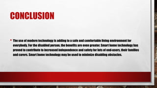 CONCLUSION
• The use of modern technology is adding to a safe and comfortable living environment for
everybody. For the disabled person, the benefits are even greater. Smart home technology has
proved to contribute to increased independence and safety for lots of end-users, their families
and carers. Smart home technology may be used to minimize disabling obstacles.
 