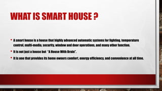 WHAT IS SMART HOUSE ?
• A smart house is a house that highly advanced automatic systems for lighting, temperature
control, multi-media, security, window and door operations, and many other function.
• It is not just a house but “A House With Brain”.
• It is one that provides its home owners comfort, energy efficiency, and convenience at all time.
 