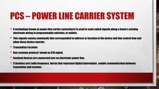 PCS – POWER LINE CARRIER SYSTEM
• A technology known as power line carrier system(pcs) is used to send coded signals along a home’s existing
electronic wiring to programmable switches, or outlets.
• This signals convey commands that corresponded to address or location of the device and that control how and
when those device operate .
• Transmitter/receiver
• One common protocol known as X10 signal.
• Involved devices are connected over an electronic power line.
• It involves sort radio frequency bursts that represent digital information , enable communication between
transmitter and receiver.
 